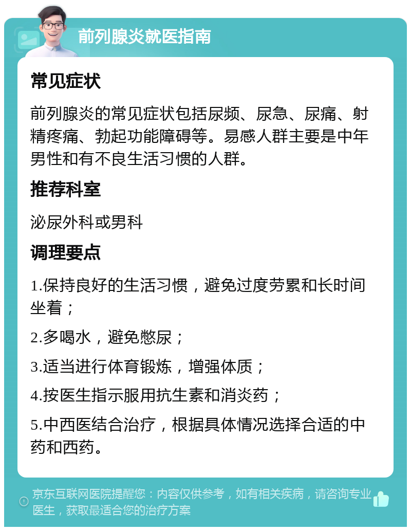 前列腺炎就医指南 常见症状 前列腺炎的常见症状包括尿频、尿急、尿痛、射精疼痛、勃起功能障碍等。易感人群主要是中年男性和有不良生活习惯的人群。 推荐科室 泌尿外科或男科 调理要点 1.保持良好的生活习惯，避免过度劳累和长时间坐着； 2.多喝水，避免憋尿； 3.适当进行体育锻炼，增强体质； 4.按医生指示服用抗生素和消炎药； 5.中西医结合治疗，根据具体情况选择合适的中药和西药。