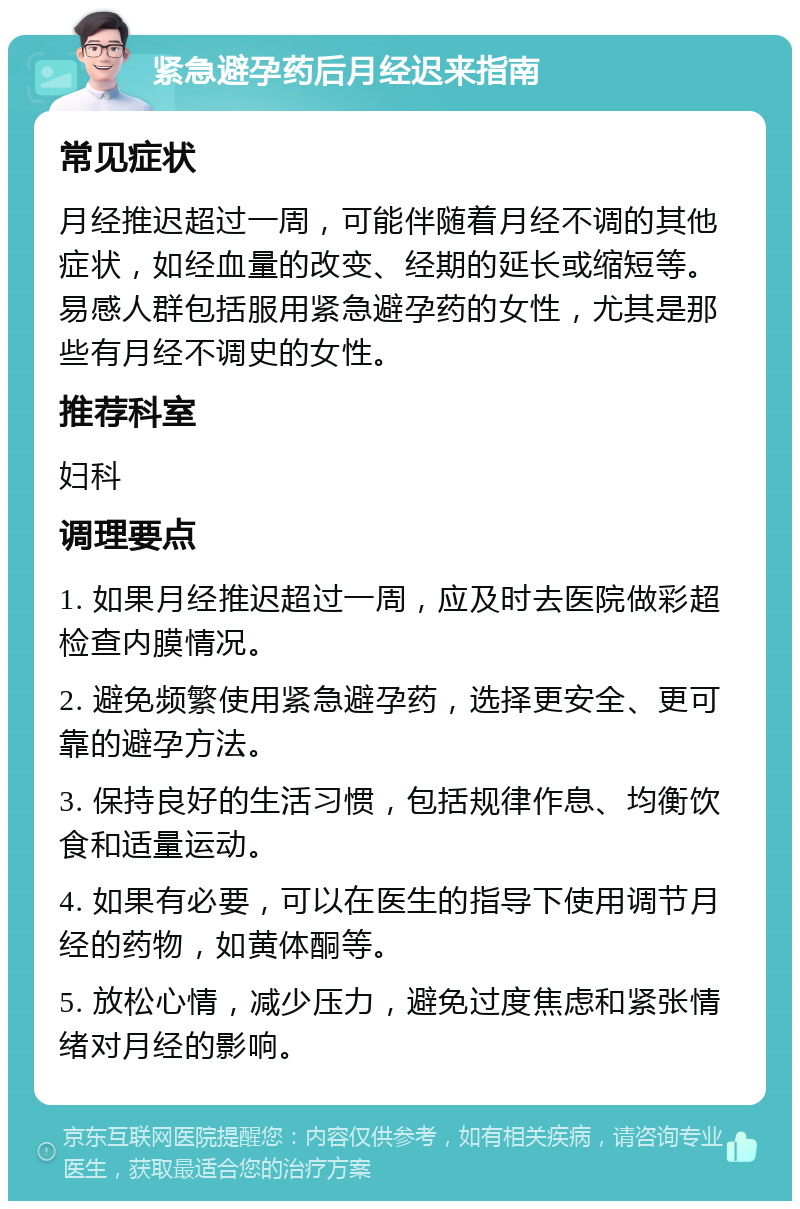 紧急避孕药后月经迟来指南 常见症状 月经推迟超过一周，可能伴随着月经不调的其他症状，如经血量的改变、经期的延长或缩短等。易感人群包括服用紧急避孕药的女性，尤其是那些有月经不调史的女性。 推荐科室 妇科 调理要点 1. 如果月经推迟超过一周，应及时去医院做彩超检查内膜情况。 2. 避免频繁使用紧急避孕药，选择更安全、更可靠的避孕方法。 3. 保持良好的生活习惯，包括规律作息、均衡饮食和适量运动。 4. 如果有必要，可以在医生的指导下使用调节月经的药物，如黄体酮等。 5. 放松心情，减少压力，避免过度焦虑和紧张情绪对月经的影响。