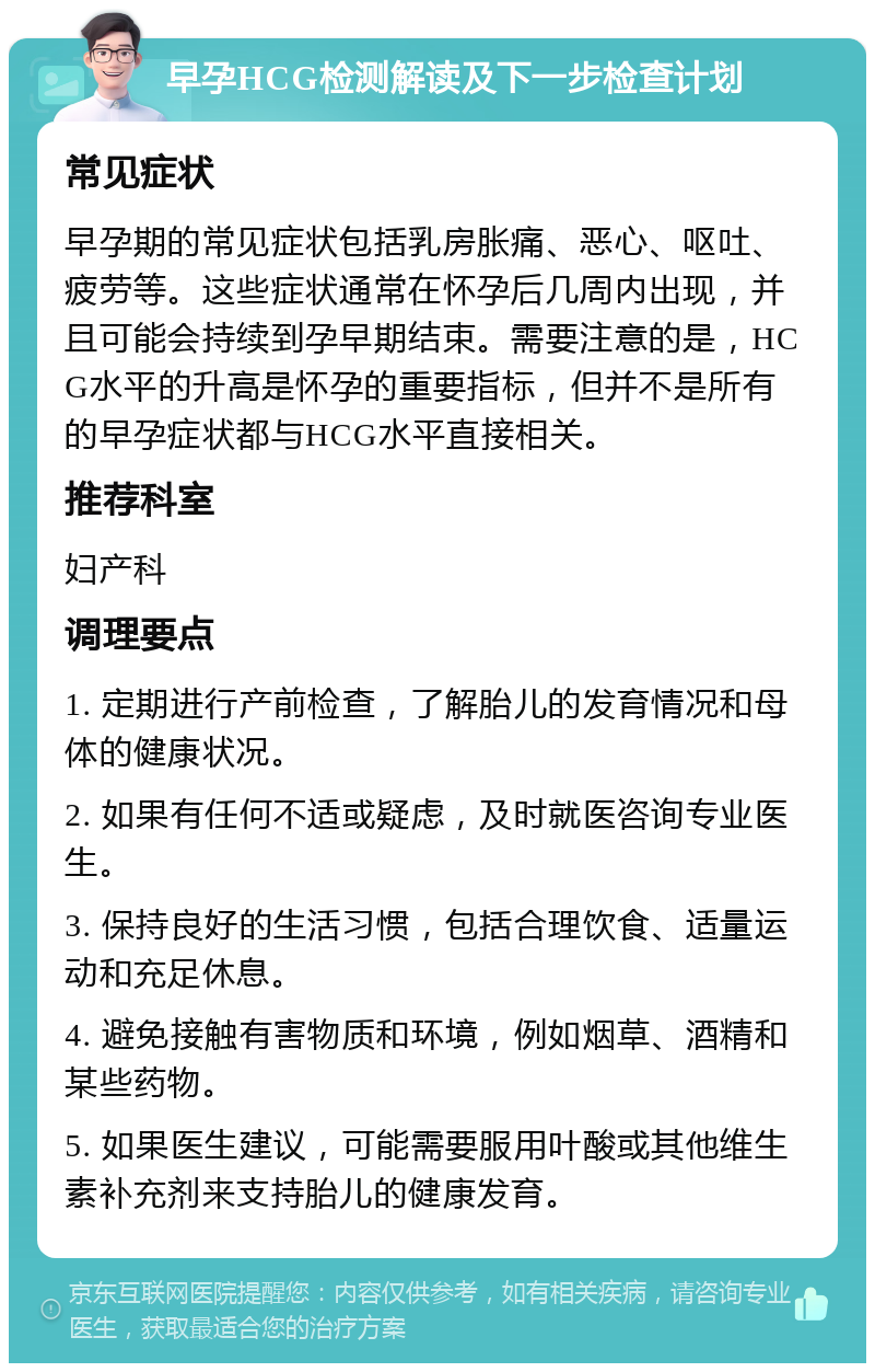 早孕HCG检测解读及下一步检查计划 常见症状 早孕期的常见症状包括乳房胀痛、恶心、呕吐、疲劳等。这些症状通常在怀孕后几周内出现，并且可能会持续到孕早期结束。需要注意的是，HCG水平的升高是怀孕的重要指标，但并不是所有的早孕症状都与HCG水平直接相关。 推荐科室 妇产科 调理要点 1. 定期进行产前检查，了解胎儿的发育情况和母体的健康状况。 2. 如果有任何不适或疑虑，及时就医咨询专业医生。 3. 保持良好的生活习惯，包括合理饮食、适量运动和充足休息。 4. 避免接触有害物质和环境，例如烟草、酒精和某些药物。 5. 如果医生建议，可能需要服用叶酸或其他维生素补充剂来支持胎儿的健康发育。