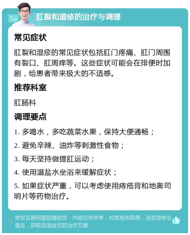 肛裂和湿疹的治疗与调理 常见症状 肛裂和湿疹的常见症状包括肛门疼痛、肛门周围有裂口、肛周痒等。这些症状可能会在排便时加剧，给患者带来极大的不适感。 推荐科室 肛肠科 调理要点 1. 多喝水，多吃蔬菜水果，保持大便通畅； 2. 避免辛辣、油炸等刺激性食物； 3. 每天坚持做提肛运动； 4. 使用温盐水坐浴来缓解症状； 5. 如果症状严重，可以考虑使用痔疮膏和地奥司明片等药物治疗。