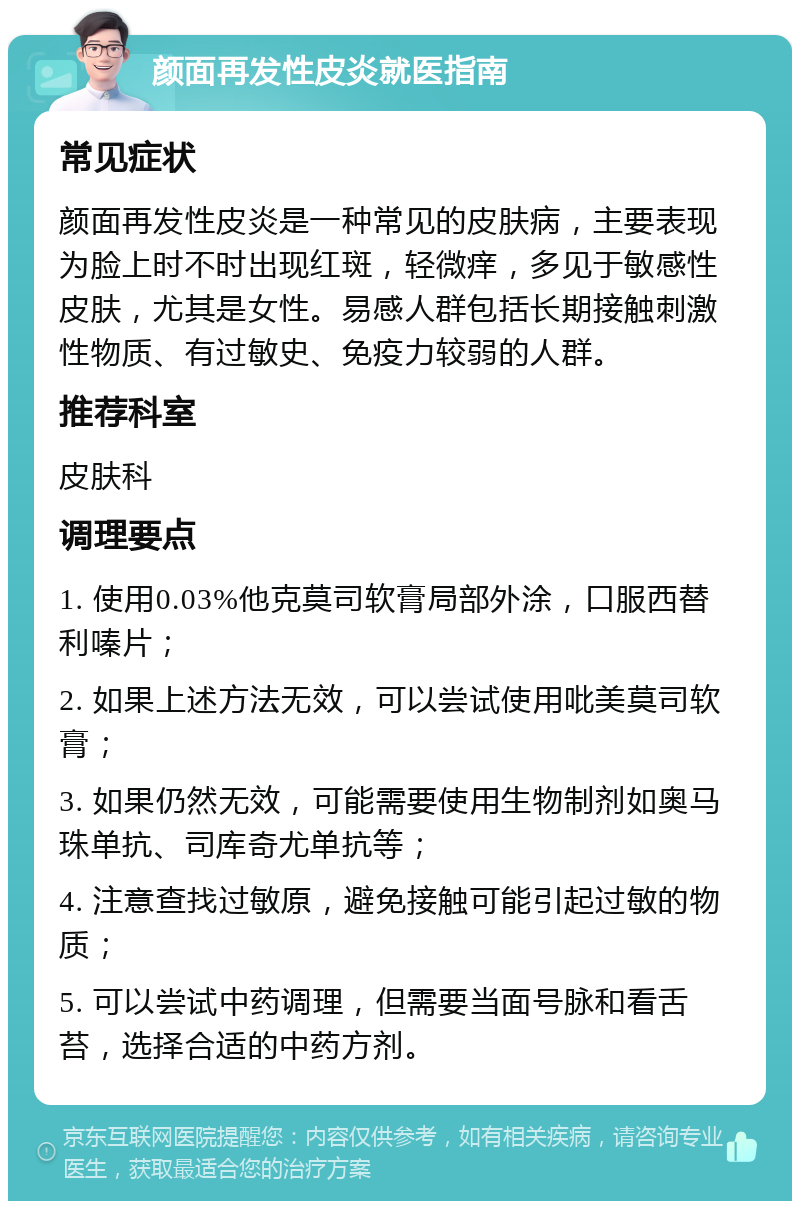 颜面再发性皮炎就医指南 常见症状 颜面再发性皮炎是一种常见的皮肤病，主要表现为脸上时不时出现红斑，轻微痒，多见于敏感性皮肤，尤其是女性。易感人群包括长期接触刺激性物质、有过敏史、免疫力较弱的人群。 推荐科室 皮肤科 调理要点 1. 使用0.03%他克莫司软膏局部外涂，口服西替利嗪片； 2. 如果上述方法无效，可以尝试使用吡美莫司软膏； 3. 如果仍然无效，可能需要使用生物制剂如奥马珠单抗、司库奇尤单抗等； 4. 注意查找过敏原，避免接触可能引起过敏的物质； 5. 可以尝试中药调理，但需要当面号脉和看舌苔，选择合适的中药方剂。