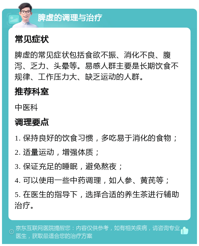 脾虚的调理与治疗 常见症状 脾虚的常见症状包括食欲不振、消化不良、腹泻、乏力、头晕等。易感人群主要是长期饮食不规律、工作压力大、缺乏运动的人群。 推荐科室 中医科 调理要点 1. 保持良好的饮食习惯，多吃易于消化的食物； 2. 适量运动，增强体质； 3. 保证充足的睡眠，避免熬夜； 4. 可以使用一些中药调理，如人参、黄芪等； 5. 在医生的指导下，选择合适的养生茶进行辅助治疗。