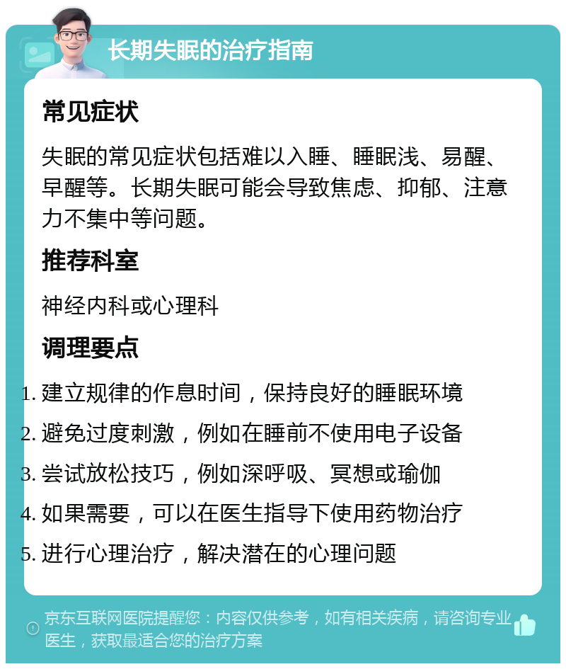 长期失眠的治疗指南 常见症状 失眠的常见症状包括难以入睡、睡眠浅、易醒、早醒等。长期失眠可能会导致焦虑、抑郁、注意力不集中等问题。 推荐科室 神经内科或心理科 调理要点 建立规律的作息时间，保持良好的睡眠环境 避免过度刺激，例如在睡前不使用电子设备 尝试放松技巧，例如深呼吸、冥想或瑜伽 如果需要，可以在医生指导下使用药物治疗 进行心理治疗，解决潜在的心理问题