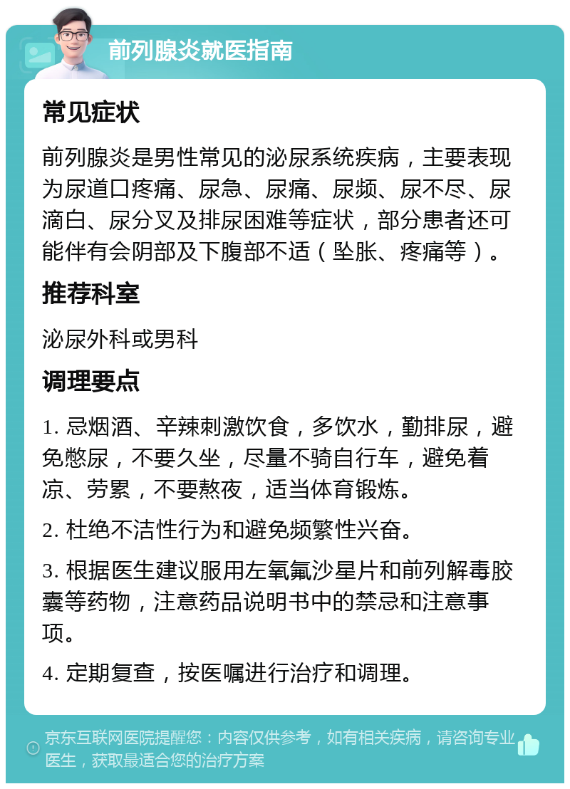 前列腺炎就医指南 常见症状 前列腺炎是男性常见的泌尿系统疾病，主要表现为尿道口疼痛、尿急、尿痛、尿频、尿不尽、尿滴白、尿分叉及排尿困难等症状，部分患者还可能伴有会阴部及下腹部不适（坠胀、疼痛等）。 推荐科室 泌尿外科或男科 调理要点 1. 忌烟酒、辛辣刺激饮食，多饮水，勤排尿，避免憋尿，不要久坐，尽量不骑自行车，避免着凉、劳累，不要熬夜，适当体育锻炼。 2. 杜绝不洁性行为和避免频繁性兴奋。 3. 根据医生建议服用左氧氟沙星片和前列解毒胶囊等药物，注意药品说明书中的禁忌和注意事项。 4. 定期复查，按医嘱进行治疗和调理。