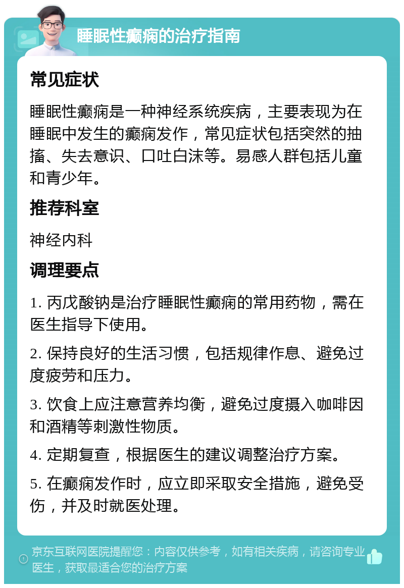 睡眠性癫痫的治疗指南 常见症状 睡眠性癫痫是一种神经系统疾病，主要表现为在睡眠中发生的癫痫发作，常见症状包括突然的抽搐、失去意识、口吐白沫等。易感人群包括儿童和青少年。 推荐科室 神经内科 调理要点 1. 丙戊酸钠是治疗睡眠性癫痫的常用药物，需在医生指导下使用。 2. 保持良好的生活习惯，包括规律作息、避免过度疲劳和压力。 3. 饮食上应注意营养均衡，避免过度摄入咖啡因和酒精等刺激性物质。 4. 定期复查，根据医生的建议调整治疗方案。 5. 在癫痫发作时，应立即采取安全措施，避免受伤，并及时就医处理。