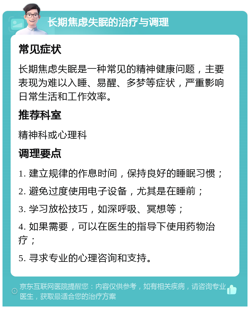 长期焦虑失眠的治疗与调理 常见症状 长期焦虑失眠是一种常见的精神健康问题，主要表现为难以入睡、易醒、多梦等症状，严重影响日常生活和工作效率。 推荐科室 精神科或心理科 调理要点 1. 建立规律的作息时间，保持良好的睡眠习惯； 2. 避免过度使用电子设备，尤其是在睡前； 3. 学习放松技巧，如深呼吸、冥想等； 4. 如果需要，可以在医生的指导下使用药物治疗； 5. 寻求专业的心理咨询和支持。