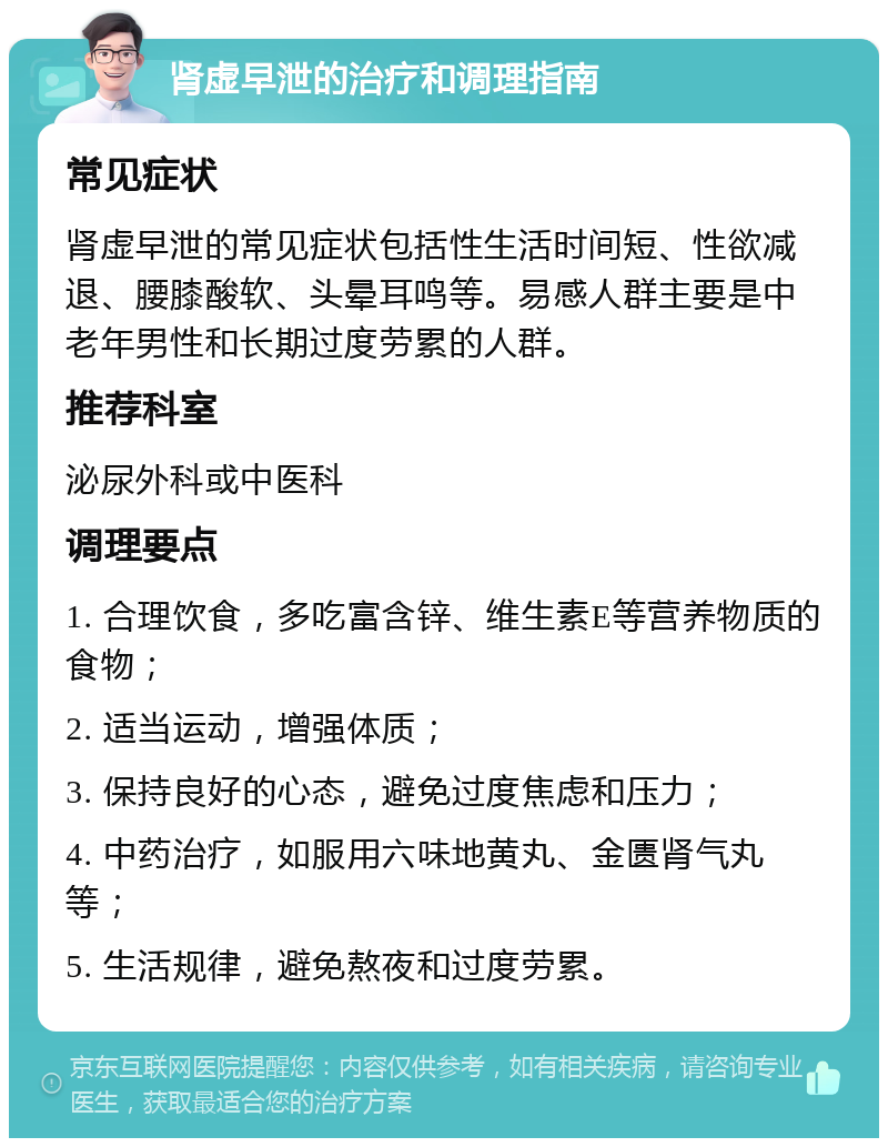 肾虚早泄的治疗和调理指南 常见症状 肾虚早泄的常见症状包括性生活时间短、性欲减退、腰膝酸软、头晕耳鸣等。易感人群主要是中老年男性和长期过度劳累的人群。 推荐科室 泌尿外科或中医科 调理要点 1. 合理饮食，多吃富含锌、维生素E等营养物质的食物； 2. 适当运动，增强体质； 3. 保持良好的心态，避免过度焦虑和压力； 4. 中药治疗，如服用六味地黄丸、金匮肾气丸等； 5. 生活规律，避免熬夜和过度劳累。