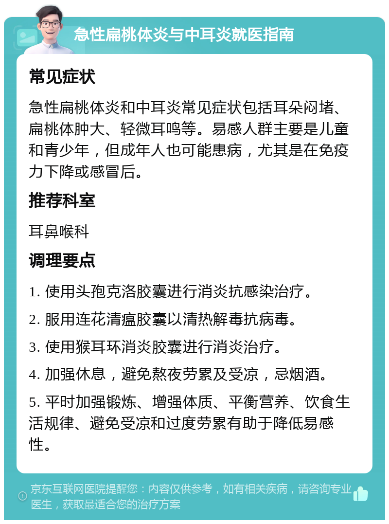 急性扁桃体炎与中耳炎就医指南 常见症状 急性扁桃体炎和中耳炎常见症状包括耳朵闷堵、扁桃体肿大、轻微耳鸣等。易感人群主要是儿童和青少年，但成年人也可能患病，尤其是在免疫力下降或感冒后。 推荐科室 耳鼻喉科 调理要点 1. 使用头孢克洛胶囊进行消炎抗感染治疗。 2. 服用连花清瘟胶囊以清热解毒抗病毒。 3. 使用猴耳环消炎胶囊进行消炎治疗。 4. 加强休息，避免熬夜劳累及受凉，忌烟酒。 5. 平时加强锻炼、增强体质、平衡营养、饮食生活规律、避免受凉和过度劳累有助于降低易感性。