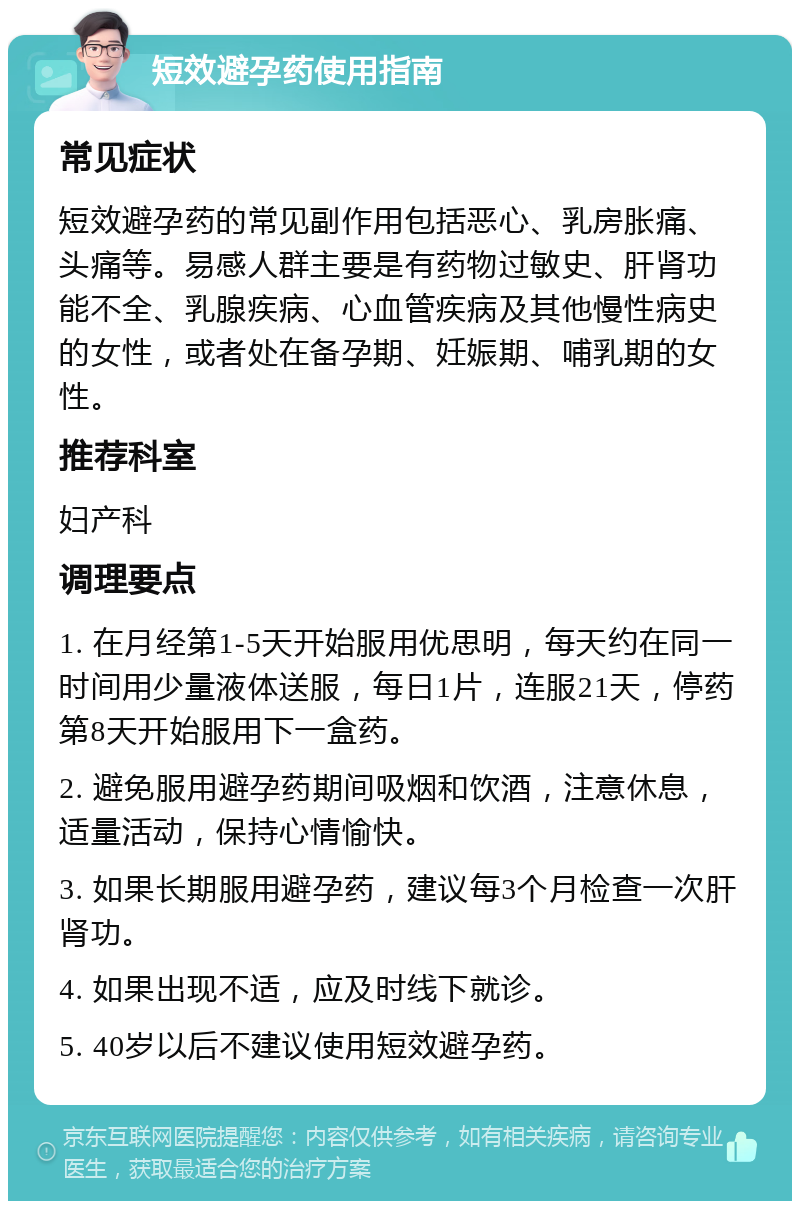 短效避孕药使用指南 常见症状 短效避孕药的常见副作用包括恶心、乳房胀痛、头痛等。易感人群主要是有药物过敏史、肝肾功能不全、乳腺疾病、心血管疾病及其他慢性病史的女性，或者处在备孕期、妊娠期、哺乳期的女性。 推荐科室 妇产科 调理要点 1. 在月经第1-5天开始服用优思明，每天约在同一时间用少量液体送服，每日1片，连服21天，停药第8天开始服用下一盒药。 2. 避免服用避孕药期间吸烟和饮酒，注意休息，适量活动，保持心情愉快。 3. 如果长期服用避孕药，建议每3个月检查一次肝肾功。 4. 如果出现不适，应及时线下就诊。 5. 40岁以后不建议使用短效避孕药。