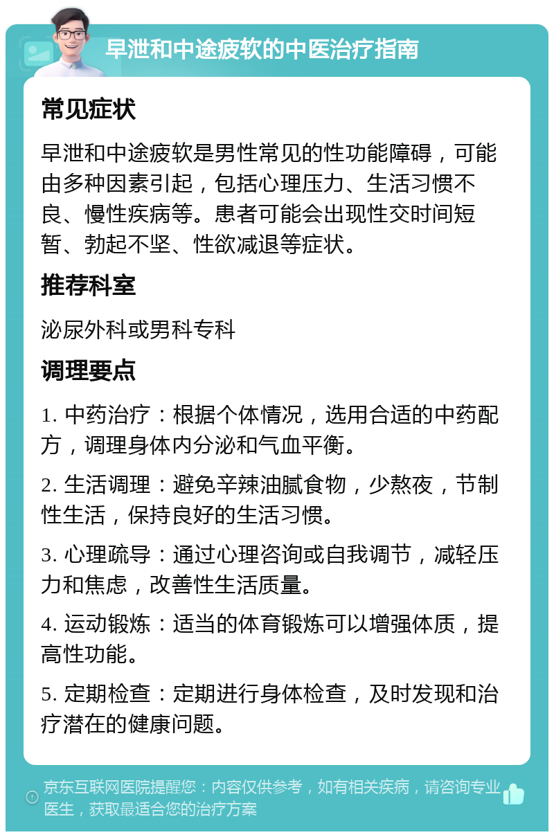 早泄和中途疲软的中医治疗指南 常见症状 早泄和中途疲软是男性常见的性功能障碍，可能由多种因素引起，包括心理压力、生活习惯不良、慢性疾病等。患者可能会出现性交时间短暂、勃起不坚、性欲减退等症状。 推荐科室 泌尿外科或男科专科 调理要点 1. 中药治疗：根据个体情况，选用合适的中药配方，调理身体内分泌和气血平衡。 2. 生活调理：避免辛辣油腻食物，少熬夜，节制性生活，保持良好的生活习惯。 3. 心理疏导：通过心理咨询或自我调节，减轻压力和焦虑，改善性生活质量。 4. 运动锻炼：适当的体育锻炼可以增强体质，提高性功能。 5. 定期检查：定期进行身体检查，及时发现和治疗潜在的健康问题。