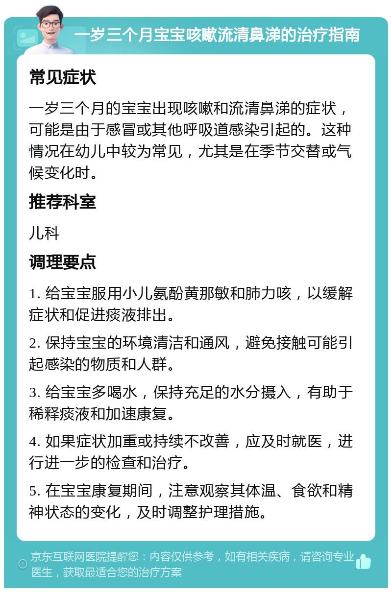 一岁三个月宝宝咳嗽流清鼻涕的治疗指南 常见症状 一岁三个月的宝宝出现咳嗽和流清鼻涕的症状，可能是由于感冒或其他呼吸道感染引起的。这种情况在幼儿中较为常见，尤其是在季节交替或气候变化时。 推荐科室 儿科 调理要点 1. 给宝宝服用小儿氨酚黄那敏和肺力咳，以缓解症状和促进痰液排出。 2. 保持宝宝的环境清洁和通风，避免接触可能引起感染的物质和人群。 3. 给宝宝多喝水，保持充足的水分摄入，有助于稀释痰液和加速康复。 4. 如果症状加重或持续不改善，应及时就医，进行进一步的检查和治疗。 5. 在宝宝康复期间，注意观察其体温、食欲和精神状态的变化，及时调整护理措施。