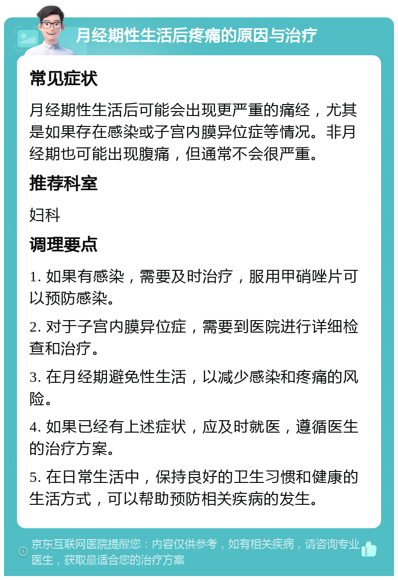 月经期性生活后疼痛的原因与治疗 常见症状 月经期性生活后可能会出现更严重的痛经，尤其是如果存在感染或子宫内膜异位症等情况。非月经期也可能出现腹痛，但通常不会很严重。 推荐科室 妇科 调理要点 1. 如果有感染，需要及时治疗，服用甲硝唑片可以预防感染。 2. 对于子宫内膜异位症，需要到医院进行详细检查和治疗。 3. 在月经期避免性生活，以减少感染和疼痛的风险。 4. 如果已经有上述症状，应及时就医，遵循医生的治疗方案。 5. 在日常生活中，保持良好的卫生习惯和健康的生活方式，可以帮助预防相关疾病的发生。