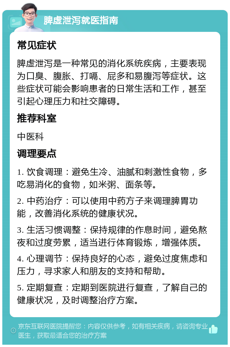 脾虚泄泻就医指南 常见症状 脾虚泄泻是一种常见的消化系统疾病，主要表现为口臭、腹胀、打嗝、屁多和易腹泻等症状。这些症状可能会影响患者的日常生活和工作，甚至引起心理压力和社交障碍。 推荐科室 中医科 调理要点 1. 饮食调理：避免生冷、油腻和刺激性食物，多吃易消化的食物，如米粥、面条等。 2. 中药治疗：可以使用中药方子来调理脾胃功能，改善消化系统的健康状况。 3. 生活习惯调整：保持规律的作息时间，避免熬夜和过度劳累，适当进行体育锻炼，增强体质。 4. 心理调节：保持良好的心态，避免过度焦虑和压力，寻求家人和朋友的支持和帮助。 5. 定期复查：定期到医院进行复查，了解自己的健康状况，及时调整治疗方案。