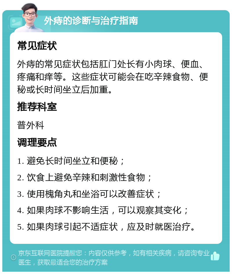 外痔的诊断与治疗指南 常见症状 外痔的常见症状包括肛门处长有小肉球、便血、疼痛和痒等。这些症状可能会在吃辛辣食物、便秘或长时间坐立后加重。 推荐科室 普外科 调理要点 1. 避免长时间坐立和便秘； 2. 饮食上避免辛辣和刺激性食物； 3. 使用槐角丸和坐浴可以改善症状； 4. 如果肉球不影响生活，可以观察其变化； 5. 如果肉球引起不适症状，应及时就医治疗。