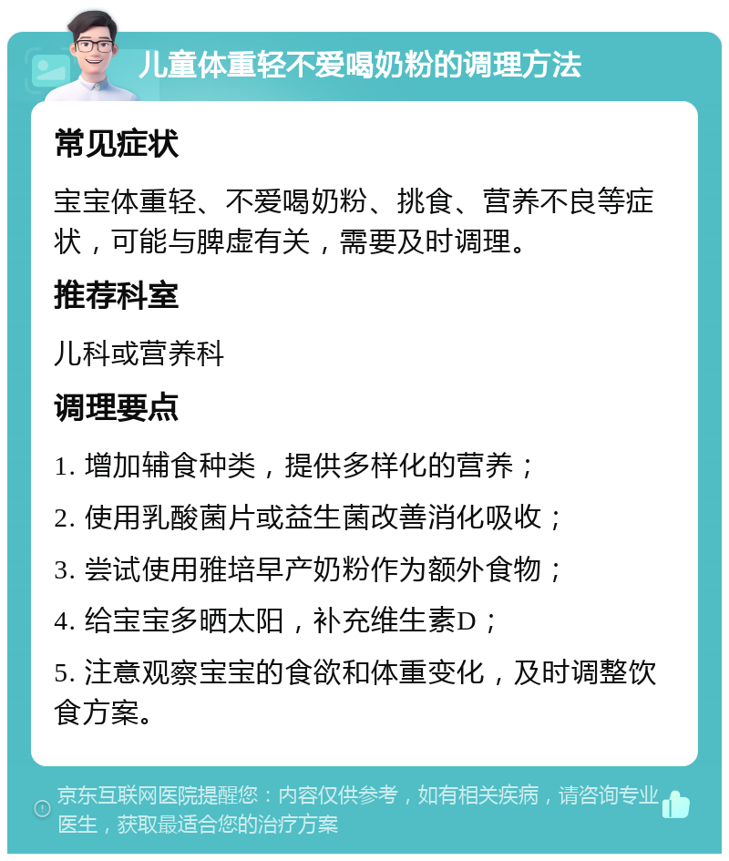 儿童体重轻不爱喝奶粉的调理方法 常见症状 宝宝体重轻、不爱喝奶粉、挑食、营养不良等症状，可能与脾虚有关，需要及时调理。 推荐科室 儿科或营养科 调理要点 1. 增加辅食种类，提供多样化的营养； 2. 使用乳酸菌片或益生菌改善消化吸收； 3. 尝试使用雅培早产奶粉作为额外食物； 4. 给宝宝多晒太阳，补充维生素D； 5. 注意观察宝宝的食欲和体重变化，及时调整饮食方案。