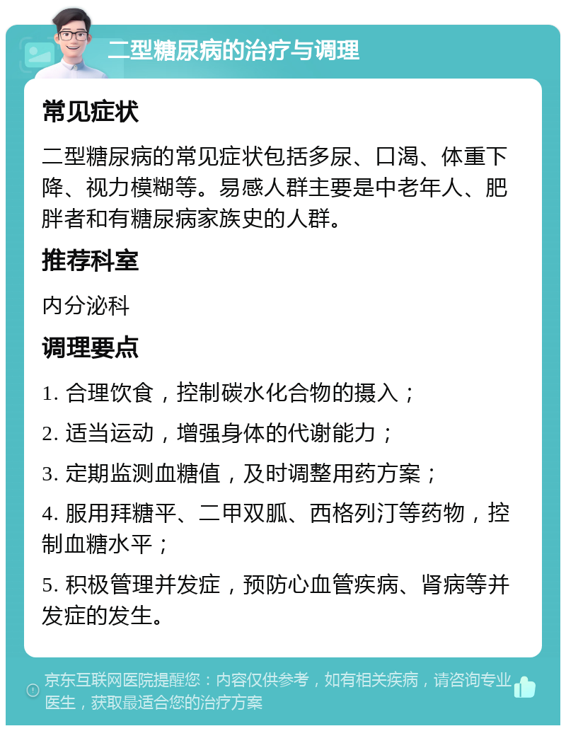 二型糖尿病的治疗与调理 常见症状 二型糖尿病的常见症状包括多尿、口渴、体重下降、视力模糊等。易感人群主要是中老年人、肥胖者和有糖尿病家族史的人群。 推荐科室 内分泌科 调理要点 1. 合理饮食，控制碳水化合物的摄入； 2. 适当运动，增强身体的代谢能力； 3. 定期监测血糖值，及时调整用药方案； 4. 服用拜糖平、二甲双胍、西格列汀等药物，控制血糖水平； 5. 积极管理并发症，预防心血管疾病、肾病等并发症的发生。