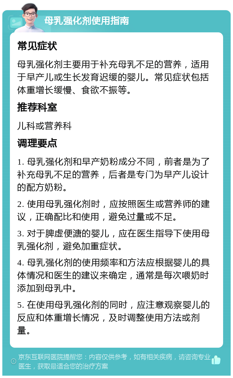 母乳强化剂使用指南 常见症状 母乳强化剂主要用于补充母乳不足的营养，适用于早产儿或生长发育迟缓的婴儿。常见症状包括体重增长缓慢、食欲不振等。 推荐科室 儿科或营养科 调理要点 1. 母乳强化剂和早产奶粉成分不同，前者是为了补充母乳不足的营养，后者是专门为早产儿设计的配方奶粉。 2. 使用母乳强化剂时，应按照医生或营养师的建议，正确配比和使用，避免过量或不足。 3. 对于脾虚便溏的婴儿，应在医生指导下使用母乳强化剂，避免加重症状。 4. 母乳强化剂的使用频率和方法应根据婴儿的具体情况和医生的建议来确定，通常是每次喂奶时添加到母乳中。 5. 在使用母乳强化剂的同时，应注意观察婴儿的反应和体重增长情况，及时调整使用方法或剂量。