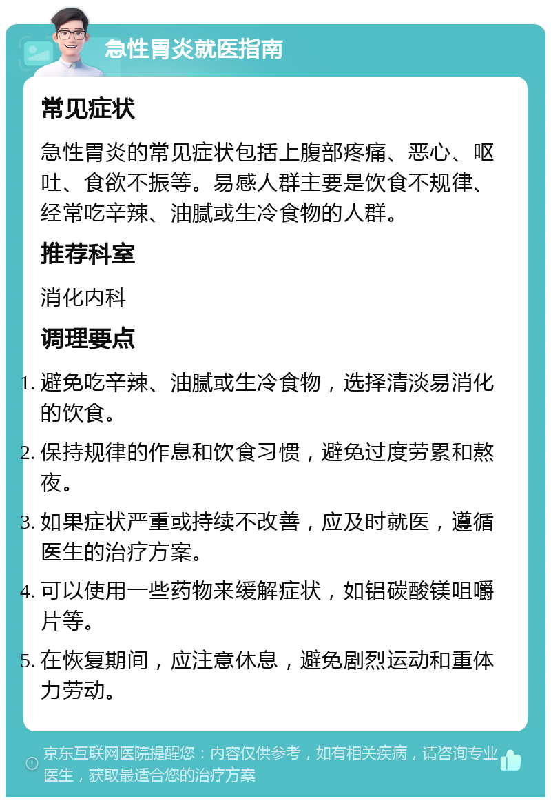 急性胃炎就医指南 常见症状 急性胃炎的常见症状包括上腹部疼痛、恶心、呕吐、食欲不振等。易感人群主要是饮食不规律、经常吃辛辣、油腻或生冷食物的人群。 推荐科室 消化内科 调理要点 避免吃辛辣、油腻或生冷食物，选择清淡易消化的饮食。 保持规律的作息和饮食习惯，避免过度劳累和熬夜。 如果症状严重或持续不改善，应及时就医，遵循医生的治疗方案。 可以使用一些药物来缓解症状，如铝碳酸镁咀嚼片等。 在恢复期间，应注意休息，避免剧烈运动和重体力劳动。