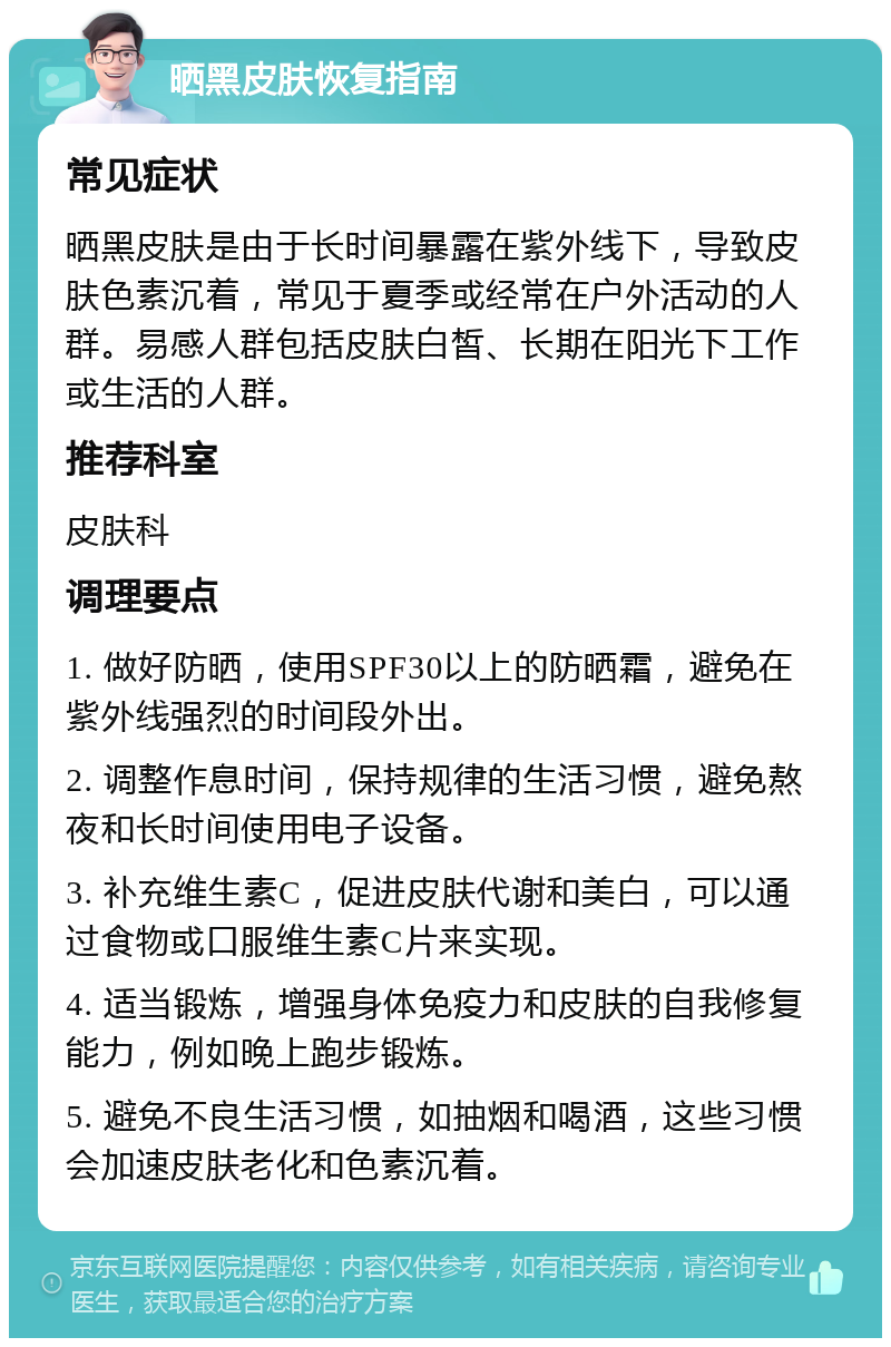 晒黑皮肤恢复指南 常见症状 晒黑皮肤是由于长时间暴露在紫外线下，导致皮肤色素沉着，常见于夏季或经常在户外活动的人群。易感人群包括皮肤白皙、长期在阳光下工作或生活的人群。 推荐科室 皮肤科 调理要点 1. 做好防晒，使用SPF30以上的防晒霜，避免在紫外线强烈的时间段外出。 2. 调整作息时间，保持规律的生活习惯，避免熬夜和长时间使用电子设备。 3. 补充维生素C，促进皮肤代谢和美白，可以通过食物或口服维生素C片来实现。 4. 适当锻炼，增强身体免疫力和皮肤的自我修复能力，例如晚上跑步锻炼。 5. 避免不良生活习惯，如抽烟和喝酒，这些习惯会加速皮肤老化和色素沉着。