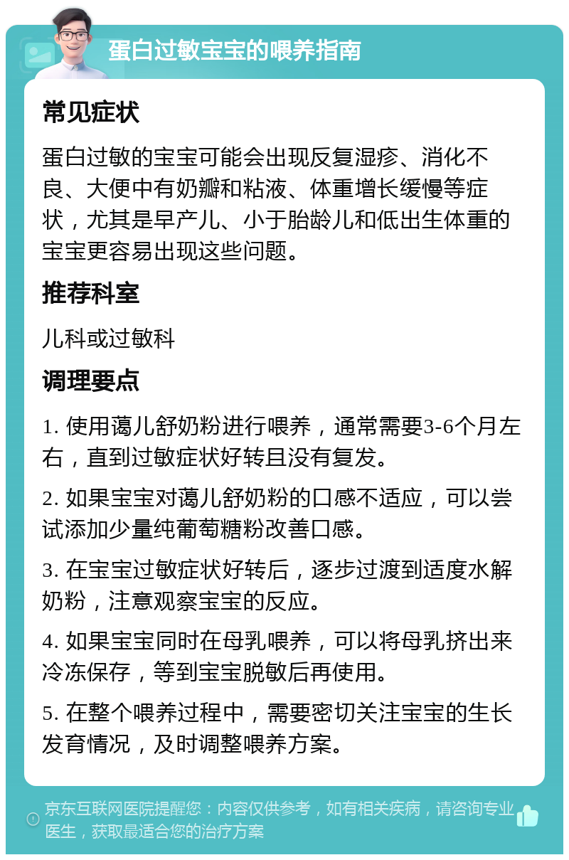 蛋白过敏宝宝的喂养指南 常见症状 蛋白过敏的宝宝可能会出现反复湿疹、消化不良、大便中有奶瓣和粘液、体重增长缓慢等症状，尤其是早产儿、小于胎龄儿和低出生体重的宝宝更容易出现这些问题。 推荐科室 儿科或过敏科 调理要点 1. 使用蔼儿舒奶粉进行喂养，通常需要3-6个月左右，直到过敏症状好转且没有复发。 2. 如果宝宝对蔼儿舒奶粉的口感不适应，可以尝试添加少量纯葡萄糖粉改善口感。 3. 在宝宝过敏症状好转后，逐步过渡到适度水解奶粉，注意观察宝宝的反应。 4. 如果宝宝同时在母乳喂养，可以将母乳挤出来冷冻保存，等到宝宝脱敏后再使用。 5. 在整个喂养过程中，需要密切关注宝宝的生长发育情况，及时调整喂养方案。