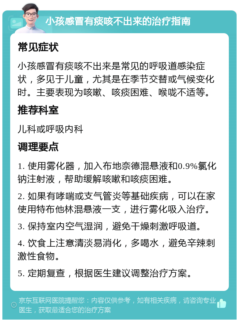 小孩感冒有痰咳不出来的治疗指南 常见症状 小孩感冒有痰咳不出来是常见的呼吸道感染症状，多见于儿童，尤其是在季节交替或气候变化时。主要表现为咳嗽、咳痰困难、喉咙不适等。 推荐科室 儿科或呼吸内科 调理要点 1. 使用雾化器，加入布地奈德混悬液和0.9%氯化钠注射液，帮助缓解咳嗽和咳痰困难。 2. 如果有哮喘或支气管炎等基础疾病，可以在家使用特布他林混悬液一支，进行雾化吸入治疗。 3. 保持室内空气湿润，避免干燥刺激呼吸道。 4. 饮食上注意清淡易消化，多喝水，避免辛辣刺激性食物。 5. 定期复查，根据医生建议调整治疗方案。