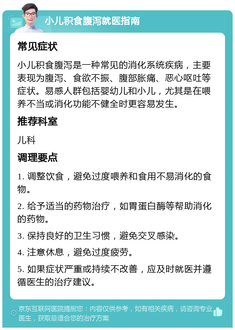 小儿积食腹泻就医指南 常见症状 小儿积食腹泻是一种常见的消化系统疾病，主要表现为腹泻、食欲不振、腹部胀痛、恶心呕吐等症状。易感人群包括婴幼儿和小儿，尤其是在喂养不当或消化功能不健全时更容易发生。 推荐科室 儿科 调理要点 1. 调整饮食，避免过度喂养和食用不易消化的食物。 2. 给予适当的药物治疗，如胃蛋白酶等帮助消化的药物。 3. 保持良好的卫生习惯，避免交叉感染。 4. 注意休息，避免过度疲劳。 5. 如果症状严重或持续不改善，应及时就医并遵循医生的治疗建议。