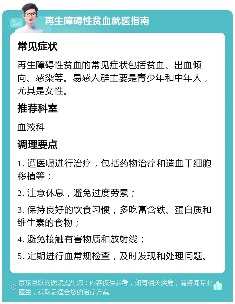 再生障碍性贫血就医指南 常见症状 再生障碍性贫血的常见症状包括贫血、出血倾向、感染等。易感人群主要是青少年和中年人，尤其是女性。 推荐科室 血液科 调理要点 1. 遵医嘱进行治疗，包括药物治疗和造血干细胞移植等； 2. 注意休息，避免过度劳累； 3. 保持良好的饮食习惯，多吃富含铁、蛋白质和维生素的食物； 4. 避免接触有害物质和放射线； 5. 定期进行血常规检查，及时发现和处理问题。