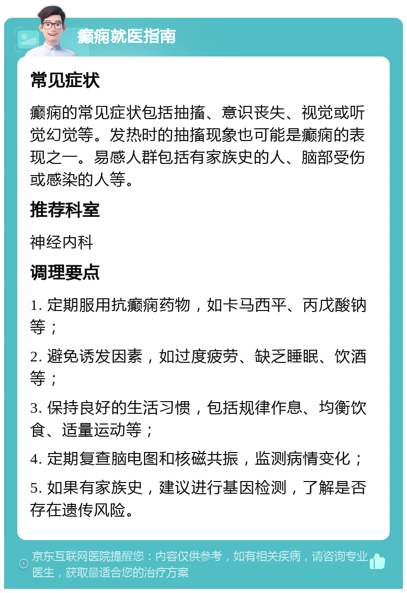 癫痫就医指南 常见症状 癫痫的常见症状包括抽搐、意识丧失、视觉或听觉幻觉等。发热时的抽搐现象也可能是癫痫的表现之一。易感人群包括有家族史的人、脑部受伤或感染的人等。 推荐科室 神经内科 调理要点 1. 定期服用抗癫痫药物，如卡马西平、丙戊酸钠等； 2. 避免诱发因素，如过度疲劳、缺乏睡眠、饮酒等； 3. 保持良好的生活习惯，包括规律作息、均衡饮食、适量运动等； 4. 定期复查脑电图和核磁共振，监测病情变化； 5. 如果有家族史，建议进行基因检测，了解是否存在遗传风险。