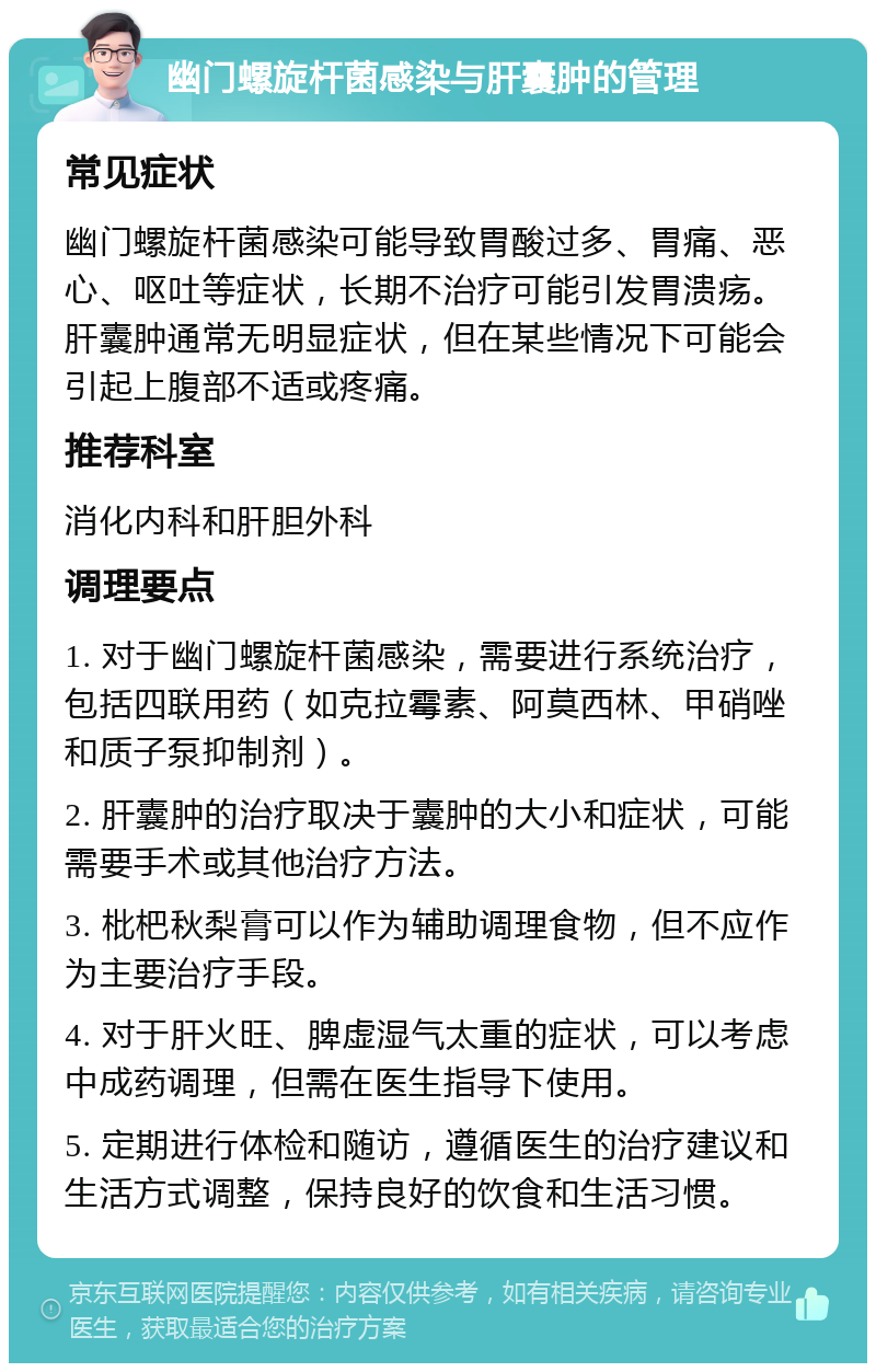 幽门螺旋杆菌感染与肝囊肿的管理 常见症状 幽门螺旋杆菌感染可能导致胃酸过多、胃痛、恶心、呕吐等症状，长期不治疗可能引发胃溃疡。肝囊肿通常无明显症状，但在某些情况下可能会引起上腹部不适或疼痛。 推荐科室 消化内科和肝胆外科 调理要点 1. 对于幽门螺旋杆菌感染，需要进行系统治疗，包括四联用药（如克拉霉素、阿莫西林、甲硝唑和质子泵抑制剂）。 2. 肝囊肿的治疗取决于囊肿的大小和症状，可能需要手术或其他治疗方法。 3. 枇杷秋梨膏可以作为辅助调理食物，但不应作为主要治疗手段。 4. 对于肝火旺、脾虚湿气太重的症状，可以考虑中成药调理，但需在医生指导下使用。 5. 定期进行体检和随访，遵循医生的治疗建议和生活方式调整，保持良好的饮食和生活习惯。