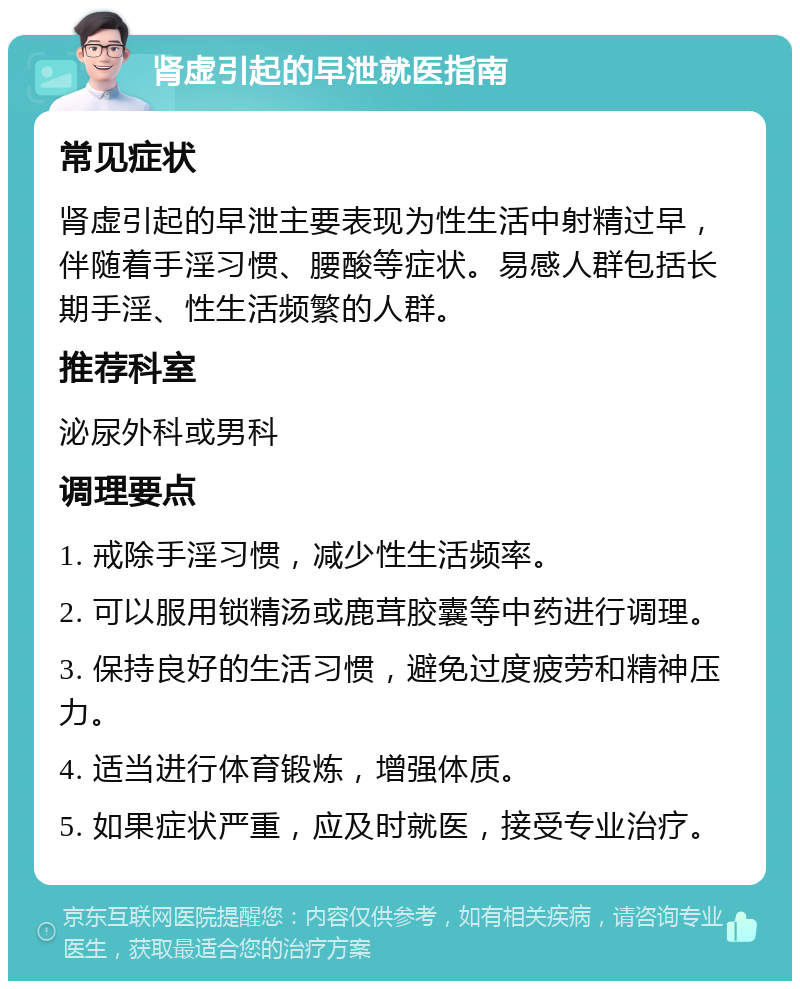 肾虚引起的早泄就医指南 常见症状 肾虚引起的早泄主要表现为性生活中射精过早，伴随着手淫习惯、腰酸等症状。易感人群包括长期手淫、性生活频繁的人群。 推荐科室 泌尿外科或男科 调理要点 1. 戒除手淫习惯，减少性生活频率。 2. 可以服用锁精汤或鹿茸胶囊等中药进行调理。 3. 保持良好的生活习惯，避免过度疲劳和精神压力。 4. 适当进行体育锻炼，增强体质。 5. 如果症状严重，应及时就医，接受专业治疗。