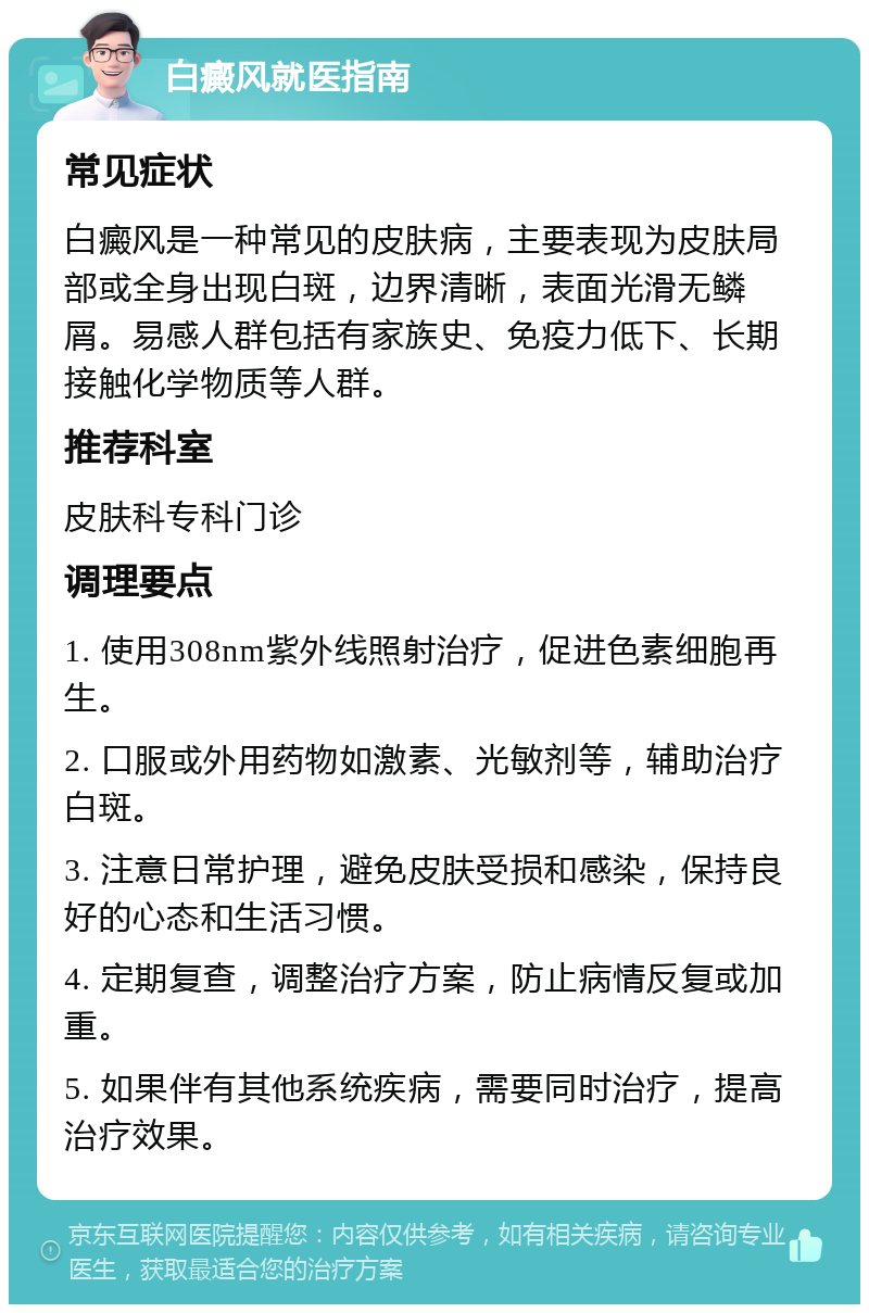 白癜风就医指南 常见症状 白癜风是一种常见的皮肤病，主要表现为皮肤局部或全身出现白斑，边界清晰，表面光滑无鳞屑。易感人群包括有家族史、免疫力低下、长期接触化学物质等人群。 推荐科室 皮肤科专科门诊 调理要点 1. 使用308nm紫外线照射治疗，促进色素细胞再生。 2. 口服或外用药物如激素、光敏剂等，辅助治疗白斑。 3. 注意日常护理，避免皮肤受损和感染，保持良好的心态和生活习惯。 4. 定期复查，调整治疗方案，防止病情反复或加重。 5. 如果伴有其他系统疾病，需要同时治疗，提高治疗效果。