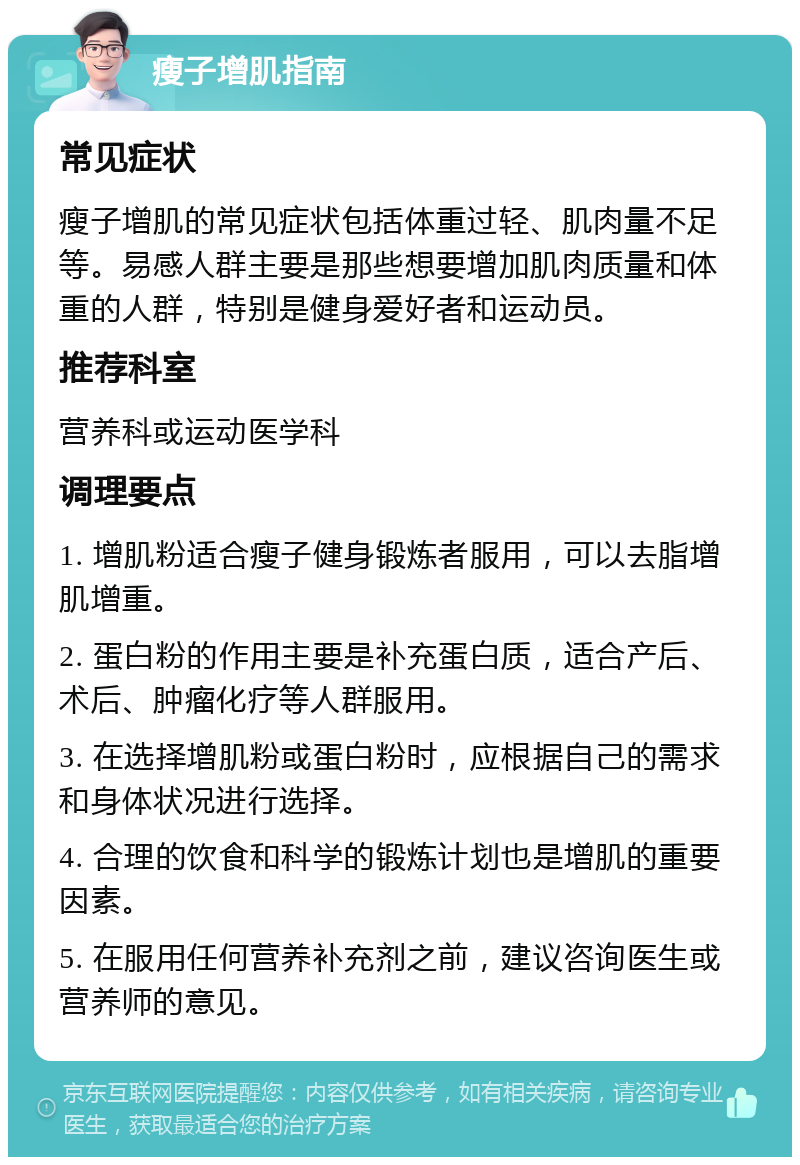 瘦子增肌指南 常见症状 瘦子增肌的常见症状包括体重过轻、肌肉量不足等。易感人群主要是那些想要增加肌肉质量和体重的人群，特别是健身爱好者和运动员。 推荐科室 营养科或运动医学科 调理要点 1. 增肌粉适合瘦子健身锻炼者服用，可以去脂增肌增重。 2. 蛋白粉的作用主要是补充蛋白质，适合产后、术后、肿瘤化疗等人群服用。 3. 在选择增肌粉或蛋白粉时，应根据自己的需求和身体状况进行选择。 4. 合理的饮食和科学的锻炼计划也是增肌的重要因素。 5. 在服用任何营养补充剂之前，建议咨询医生或营养师的意见。