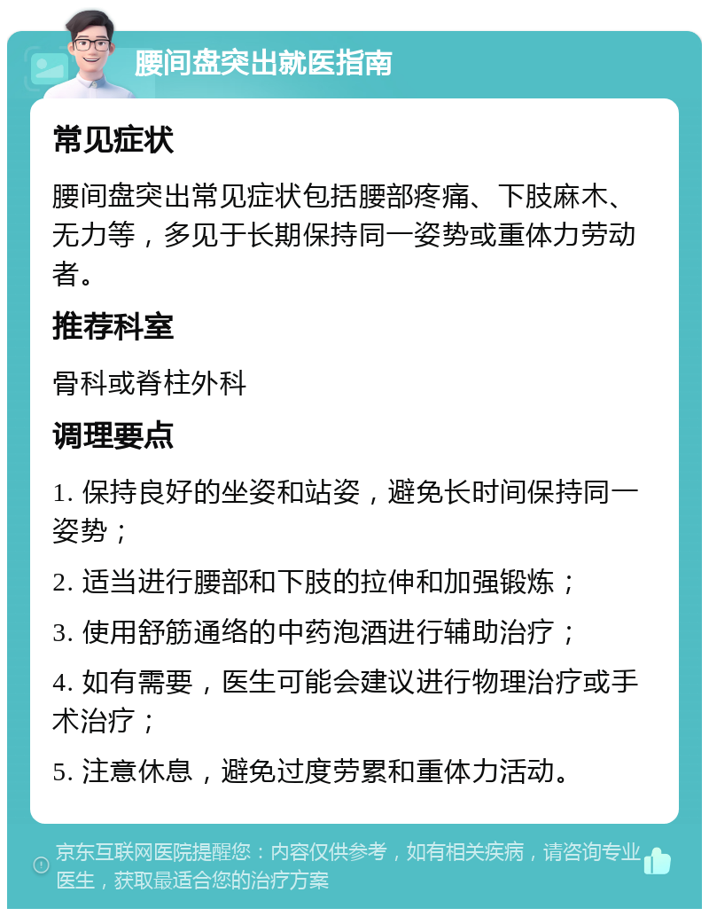 腰间盘突出就医指南 常见症状 腰间盘突出常见症状包括腰部疼痛、下肢麻木、无力等，多见于长期保持同一姿势或重体力劳动者。 推荐科室 骨科或脊柱外科 调理要点 1. 保持良好的坐姿和站姿，避免长时间保持同一姿势； 2. 适当进行腰部和下肢的拉伸和加强锻炼； 3. 使用舒筋通络的中药泡酒进行辅助治疗； 4. 如有需要，医生可能会建议进行物理治疗或手术治疗； 5. 注意休息，避免过度劳累和重体力活动。