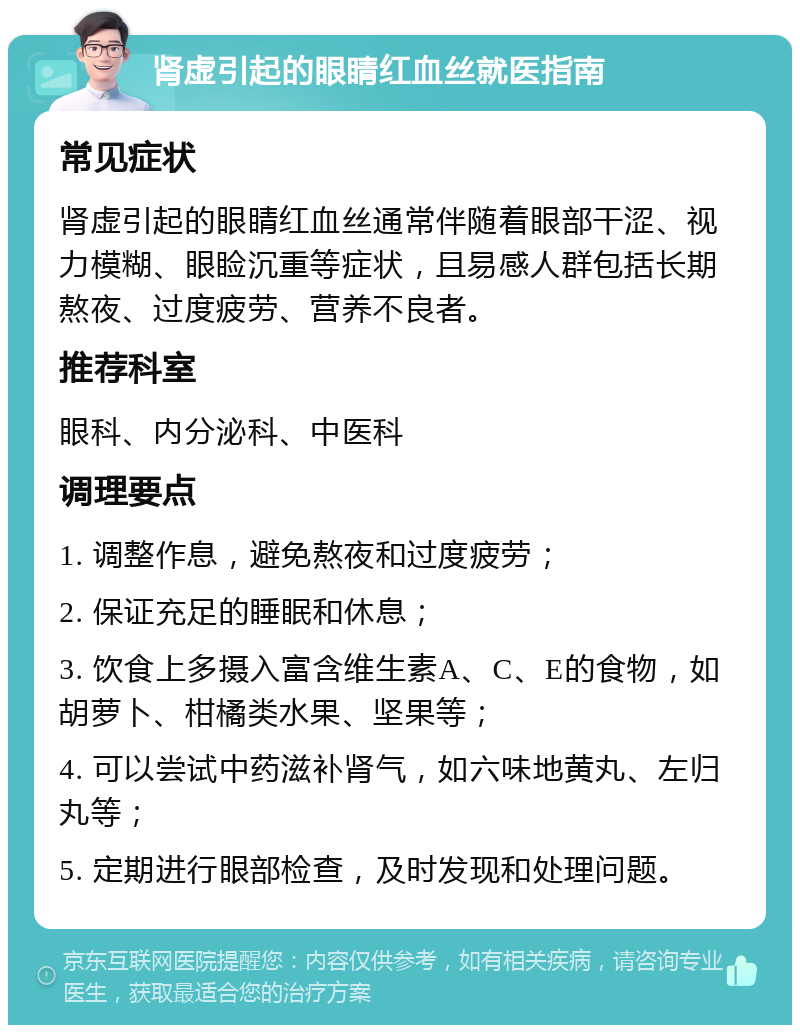 肾虚引起的眼睛红血丝就医指南 常见症状 肾虚引起的眼睛红血丝通常伴随着眼部干涩、视力模糊、眼睑沉重等症状，且易感人群包括长期熬夜、过度疲劳、营养不良者。 推荐科室 眼科、内分泌科、中医科 调理要点 1. 调整作息，避免熬夜和过度疲劳； 2. 保证充足的睡眠和休息； 3. 饮食上多摄入富含维生素A、C、E的食物，如胡萝卜、柑橘类水果、坚果等； 4. 可以尝试中药滋补肾气，如六味地黄丸、左归丸等； 5. 定期进行眼部检查，及时发现和处理问题。