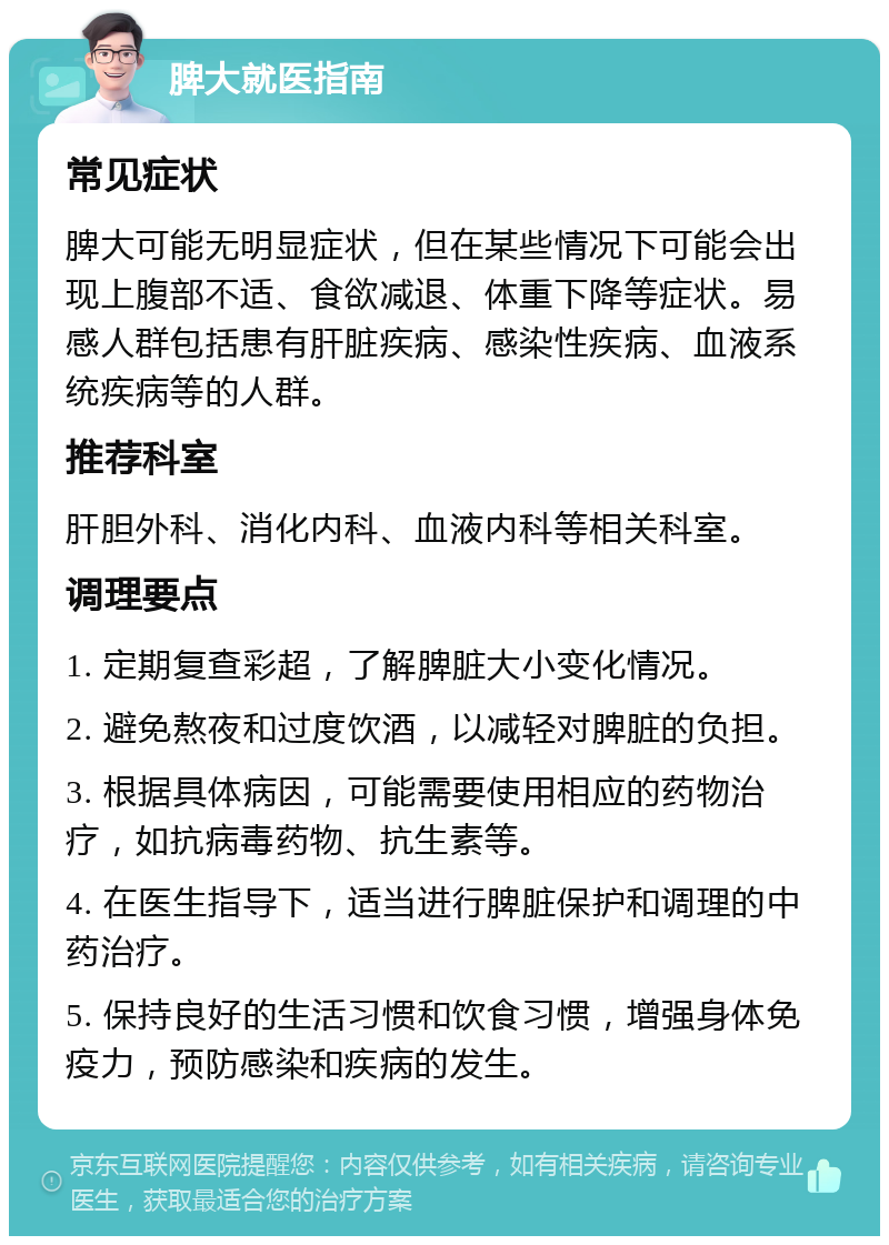 脾大就医指南 常见症状 脾大可能无明显症状，但在某些情况下可能会出现上腹部不适、食欲减退、体重下降等症状。易感人群包括患有肝脏疾病、感染性疾病、血液系统疾病等的人群。 推荐科室 肝胆外科、消化内科、血液内科等相关科室。 调理要点 1. 定期复查彩超，了解脾脏大小变化情况。 2. 避免熬夜和过度饮酒，以减轻对脾脏的负担。 3. 根据具体病因，可能需要使用相应的药物治疗，如抗病毒药物、抗生素等。 4. 在医生指导下，适当进行脾脏保护和调理的中药治疗。 5. 保持良好的生活习惯和饮食习惯，增强身体免疫力，预防感染和疾病的发生。