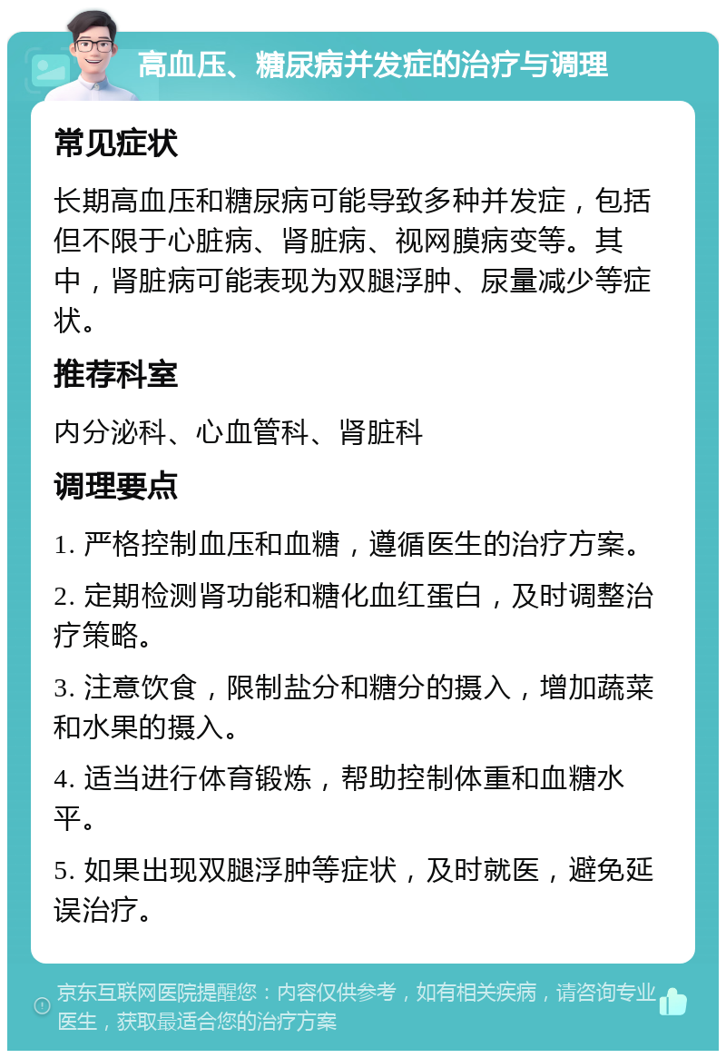 高血压、糖尿病并发症的治疗与调理 常见症状 长期高血压和糖尿病可能导致多种并发症，包括但不限于心脏病、肾脏病、视网膜病变等。其中，肾脏病可能表现为双腿浮肿、尿量减少等症状。 推荐科室 内分泌科、心血管科、肾脏科 调理要点 1. 严格控制血压和血糖，遵循医生的治疗方案。 2. 定期检测肾功能和糖化血红蛋白，及时调整治疗策略。 3. 注意饮食，限制盐分和糖分的摄入，增加蔬菜和水果的摄入。 4. 适当进行体育锻炼，帮助控制体重和血糖水平。 5. 如果出现双腿浮肿等症状，及时就医，避免延误治疗。