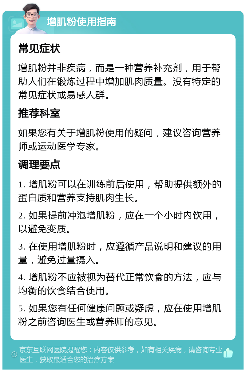 增肌粉使用指南 常见症状 增肌粉并非疾病，而是一种营养补充剂，用于帮助人们在锻炼过程中增加肌肉质量。没有特定的常见症状或易感人群。 推荐科室 如果您有关于增肌粉使用的疑问，建议咨询营养师或运动医学专家。 调理要点 1. 增肌粉可以在训练前后使用，帮助提供额外的蛋白质和营养支持肌肉生长。 2. 如果提前冲泡增肌粉，应在一个小时内饮用，以避免变质。 3. 在使用增肌粉时，应遵循产品说明和建议的用量，避免过量摄入。 4. 增肌粉不应被视为替代正常饮食的方法，应与均衡的饮食结合使用。 5. 如果您有任何健康问题或疑虑，应在使用增肌粉之前咨询医生或营养师的意见。