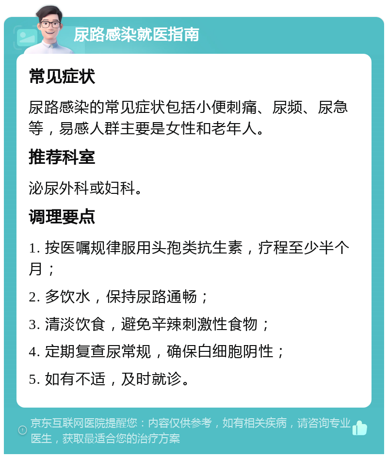 尿路感染就医指南 常见症状 尿路感染的常见症状包括小便刺痛、尿频、尿急等，易感人群主要是女性和老年人。 推荐科室 泌尿外科或妇科。 调理要点 1. 按医嘱规律服用头孢类抗生素，疗程至少半个月； 2. 多饮水，保持尿路通畅； 3. 清淡饮食，避免辛辣刺激性食物； 4. 定期复查尿常规，确保白细胞阴性； 5. 如有不适，及时就诊。