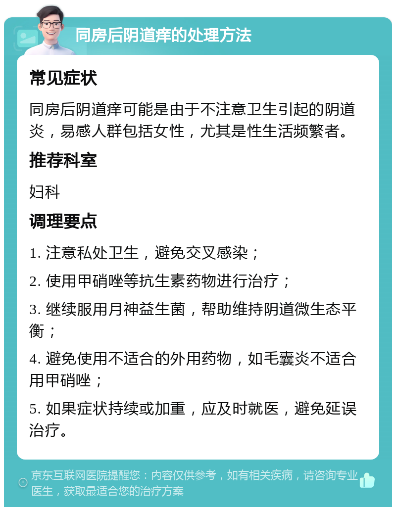 同房后阴道痒的处理方法 常见症状 同房后阴道痒可能是由于不注意卫生引起的阴道炎，易感人群包括女性，尤其是性生活频繁者。 推荐科室 妇科 调理要点 1. 注意私处卫生，避免交叉感染； 2. 使用甲硝唑等抗生素药物进行治疗； 3. 继续服用月神益生菌，帮助维持阴道微生态平衡； 4. 避免使用不适合的外用药物，如毛囊炎不适合用甲硝唑； 5. 如果症状持续或加重，应及时就医，避免延误治疗。