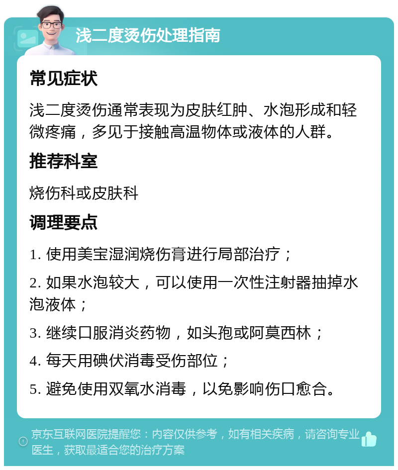 浅二度烫伤处理指南 常见症状 浅二度烫伤通常表现为皮肤红肿、水泡形成和轻微疼痛，多见于接触高温物体或液体的人群。 推荐科室 烧伤科或皮肤科 调理要点 1. 使用美宝湿润烧伤膏进行局部治疗； 2. 如果水泡较大，可以使用一次性注射器抽掉水泡液体； 3. 继续口服消炎药物，如头孢或阿莫西林； 4. 每天用碘伏消毒受伤部位； 5. 避免使用双氧水消毒，以免影响伤口愈合。