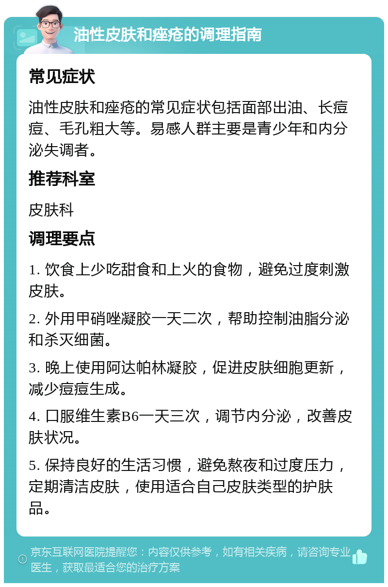 油性皮肤和痤疮的调理指南 常见症状 油性皮肤和痤疮的常见症状包括面部出油、长痘痘、毛孔粗大等。易感人群主要是青少年和内分泌失调者。 推荐科室 皮肤科 调理要点 1. 饮食上少吃甜食和上火的食物，避免过度刺激皮肤。 2. 外用甲硝唑凝胶一天二次，帮助控制油脂分泌和杀灭细菌。 3. 晚上使用阿达帕林凝胶，促进皮肤细胞更新，减少痘痘生成。 4. 口服维生素B6一天三次，调节内分泌，改善皮肤状况。 5. 保持良好的生活习惯，避免熬夜和过度压力，定期清洁皮肤，使用适合自己皮肤类型的护肤品。