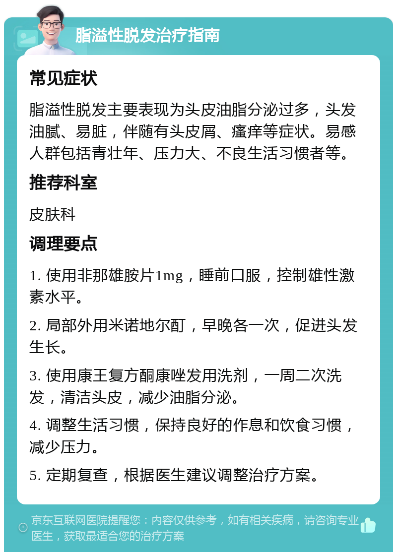 脂溢性脱发治疗指南 常见症状 脂溢性脱发主要表现为头皮油脂分泌过多，头发油腻、易脏，伴随有头皮屑、瘙痒等症状。易感人群包括青壮年、压力大、不良生活习惯者等。 推荐科室 皮肤科 调理要点 1. 使用非那雄胺片1mg，睡前口服，控制雄性激素水平。 2. 局部外用米诺地尔酊，早晚各一次，促进头发生长。 3. 使用康王复方酮康唑发用洗剂，一周二次洗发，清洁头皮，减少油脂分泌。 4. 调整生活习惯，保持良好的作息和饮食习惯，减少压力。 5. 定期复查，根据医生建议调整治疗方案。