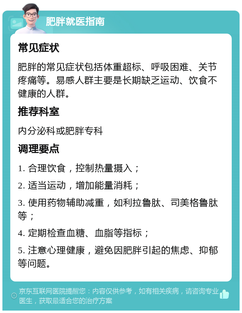 肥胖就医指南 常见症状 肥胖的常见症状包括体重超标、呼吸困难、关节疼痛等。易感人群主要是长期缺乏运动、饮食不健康的人群。 推荐科室 内分泌科或肥胖专科 调理要点 1. 合理饮食，控制热量摄入； 2. 适当运动，增加能量消耗； 3. 使用药物辅助减重，如利拉鲁肽、司美格鲁肽等； 4. 定期检查血糖、血脂等指标； 5. 注意心理健康，避免因肥胖引起的焦虑、抑郁等问题。