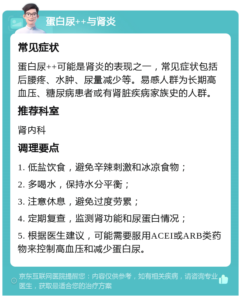 蛋白尿++与肾炎 常见症状 蛋白尿++可能是肾炎的表现之一，常见症状包括后腰疼、水肿、尿量减少等。易感人群为长期高血压、糖尿病患者或有肾脏疾病家族史的人群。 推荐科室 肾内科 调理要点 1. 低盐饮食，避免辛辣刺激和冰凉食物； 2. 多喝水，保持水分平衡； 3. 注意休息，避免过度劳累； 4. 定期复查，监测肾功能和尿蛋白情况； 5. 根据医生建议，可能需要服用ACEI或ARB类药物来控制高血压和减少蛋白尿。