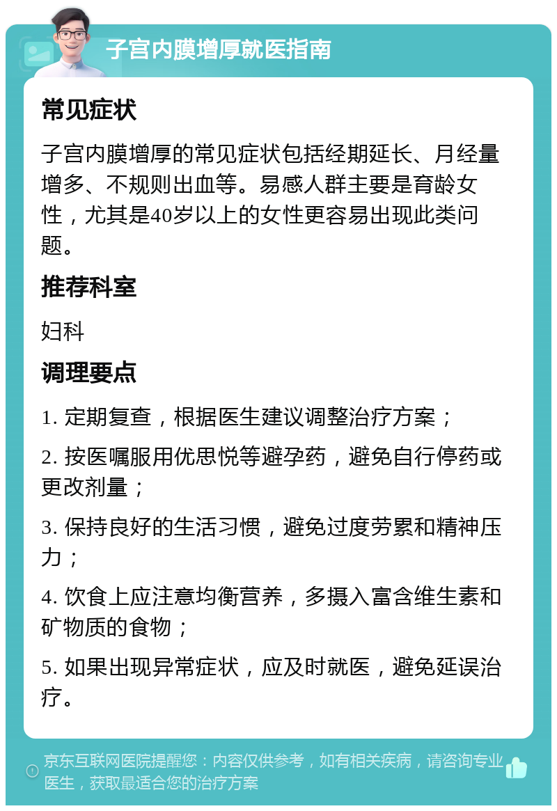 子宫内膜增厚就医指南 常见症状 子宫内膜增厚的常见症状包括经期延长、月经量增多、不规则出血等。易感人群主要是育龄女性，尤其是40岁以上的女性更容易出现此类问题。 推荐科室 妇科 调理要点 1. 定期复查，根据医生建议调整治疗方案； 2. 按医嘱服用优思悦等避孕药，避免自行停药或更改剂量； 3. 保持良好的生活习惯，避免过度劳累和精神压力； 4. 饮食上应注意均衡营养，多摄入富含维生素和矿物质的食物； 5. 如果出现异常症状，应及时就医，避免延误治疗。