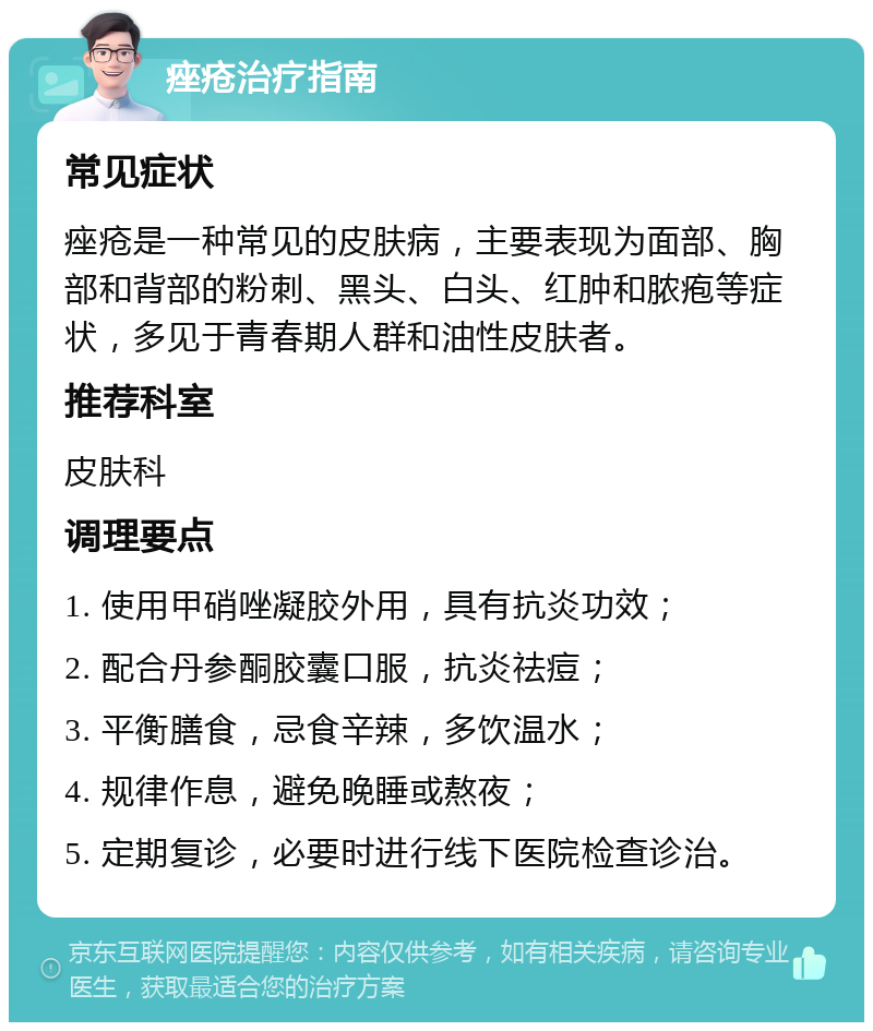 痤疮治疗指南 常见症状 痤疮是一种常见的皮肤病，主要表现为面部、胸部和背部的粉刺、黑头、白头、红肿和脓疱等症状，多见于青春期人群和油性皮肤者。 推荐科室 皮肤科 调理要点 1. 使用甲硝唑凝胶外用，具有抗炎功效； 2. 配合丹参酮胶囊口服，抗炎祛痘； 3. 平衡膳食，忌食辛辣，多饮温水； 4. 规律作息，避免晚睡或熬夜； 5. 定期复诊，必要时进行线下医院检查诊治。