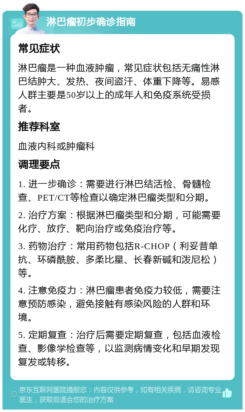 淋巴瘤初步确诊指南 常见症状 淋巴瘤是一种血液肿瘤，常见症状包括无痛性淋巴结肿大、发热、夜间盗汗、体重下降等。易感人群主要是50岁以上的成年人和免疫系统受损者。 推荐科室 血液内科或肿瘤科 调理要点 1. 进一步确诊：需要进行淋巴结活检、骨髓检查、PET/CT等检查以确定淋巴瘤类型和分期。 2. 治疗方案：根据淋巴瘤类型和分期，可能需要化疗、放疗、靶向治疗或免疫治疗等。 3. 药物治疗：常用药物包括R-CHOP（利妥昔单抗、环磷酰胺、多柔比星、长春新碱和泼尼松）等。 4. 注意免疫力：淋巴瘤患者免疫力较低，需要注意预防感染，避免接触有感染风险的人群和环境。 5. 定期复查：治疗后需要定期复查，包括血液检查、影像学检查等，以监测病情变化和早期发现复发或转移。