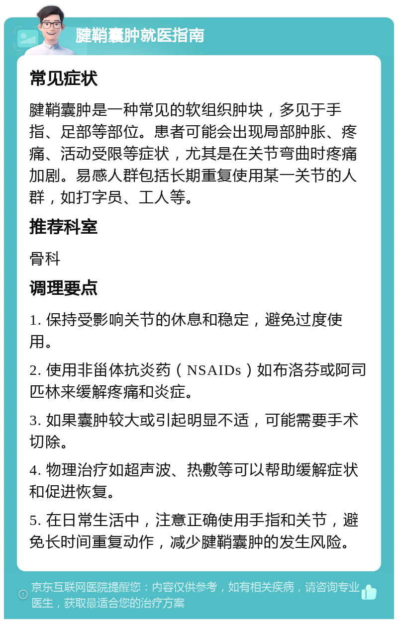 腱鞘囊肿就医指南 常见症状 腱鞘囊肿是一种常见的软组织肿块，多见于手指、足部等部位。患者可能会出现局部肿胀、疼痛、活动受限等症状，尤其是在关节弯曲时疼痛加剧。易感人群包括长期重复使用某一关节的人群，如打字员、工人等。 推荐科室 骨科 调理要点 1. 保持受影响关节的休息和稳定，避免过度使用。 2. 使用非甾体抗炎药（NSAIDs）如布洛芬或阿司匹林来缓解疼痛和炎症。 3. 如果囊肿较大或引起明显不适，可能需要手术切除。 4. 物理治疗如超声波、热敷等可以帮助缓解症状和促进恢复。 5. 在日常生活中，注意正确使用手指和关节，避免长时间重复动作，减少腱鞘囊肿的发生风险。