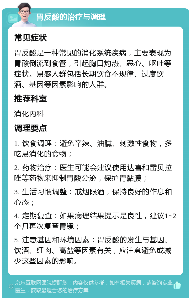 胃反酸的治疗与调理 常见症状 胃反酸是一种常见的消化系统疾病，主要表现为胃酸倒流到食管，引起胸口灼热、恶心、呕吐等症状。易感人群包括长期饮食不规律、过度饮酒、基因等因素影响的人群。 推荐科室 消化内科 调理要点 1. 饮食调理：避免辛辣、油腻、刺激性食物，多吃易消化的食物； 2. 药物治疗：医生可能会建议使用达喜和雷贝拉唑等药物来抑制胃酸分泌，保护胃黏膜； 3. 生活习惯调整：戒烟限酒，保持良好的作息和心态； 4. 定期复查：如果病理结果提示是良性，建议1~2个月再次复查胃镜； 5. 注意基因和环境因素：胃反酸的发生与基因、饮酒、红肉、高盐等因素有关，应注意避免或减少这些因素的影响。