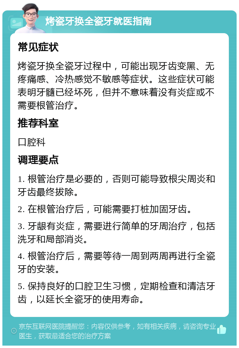 烤瓷牙换全瓷牙就医指南 常见症状 烤瓷牙换全瓷牙过程中，可能出现牙齿变黑、无疼痛感、冷热感觉不敏感等症状。这些症状可能表明牙髓已经坏死，但并不意味着没有炎症或不需要根管治疗。 推荐科室 口腔科 调理要点 1. 根管治疗是必要的，否则可能导致根尖周炎和牙齿最终拔除。 2. 在根管治疗后，可能需要打桩加固牙齿。 3. 牙龈有炎症，需要进行简单的牙周治疗，包括洗牙和局部消炎。 4. 根管治疗后，需要等待一周到两周再进行全瓷牙的安装。 5. 保持良好的口腔卫生习惯，定期检查和清洁牙齿，以延长全瓷牙的使用寿命。